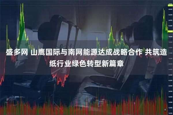 盛多网 山鹰国际与南网能源达成战略合作 共筑造纸行业绿色转型新篇章