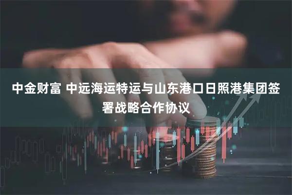 中金财富 中远海运特运与山东港口日照港集团签署战略合作协议