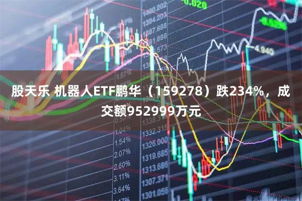股天乐 机器人ETF鹏华（159278）跌234%，成交额952999万元