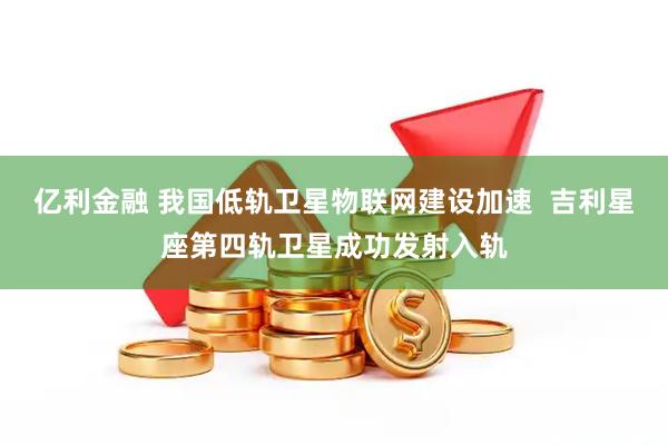 亿利金融 我国低轨卫星物联网建设加速 吉利星座第四轨卫星成功发射入轨