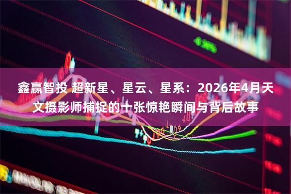 鑫赢智投 超新星、星云、星系：2026年4月天文摄影师捕捉的十张惊艳瞬间与背后故事