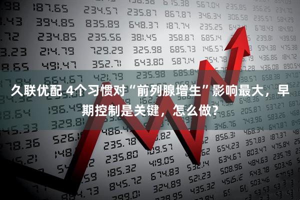 久联优配 4个习惯对“前列腺增生”影响最大，早期控制是关键，怎么做？