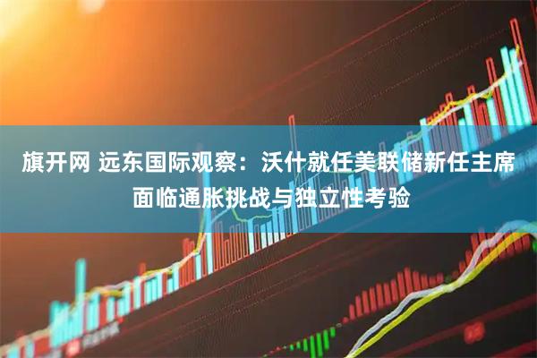 旗开网 远东国际观察：沃什就任美联储新任主席 面临通胀挑战与独立性考验