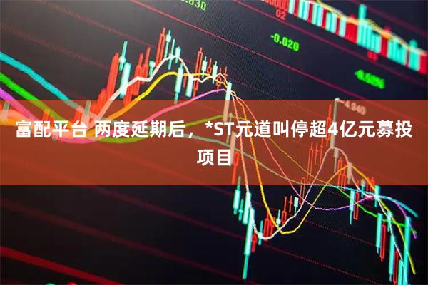 富配平台 两度延期后，*ST元道叫停超4亿元募投项目