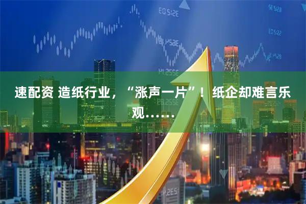 速配资 造纸行业，“涨声一片”！纸企却难言乐观……