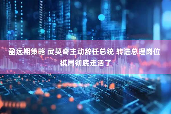 盈远期策略 武契奇主动辞任总统 转进总理岗位 棋局彻底走活了
