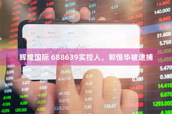 辉煌国际 688639实控人，郭恒华被逮捕