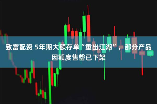 致富配资 5年期大额存单“重出江湖”，部分产品因额度售罄已下架