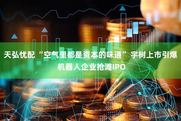 天弘忧配 “空气里都是资本的味道” 宇树上市引爆 机器人企业抢滩IPO