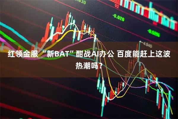 红领金服 “新BAT”酣战AI办公 百度能赶上这波热潮吗？