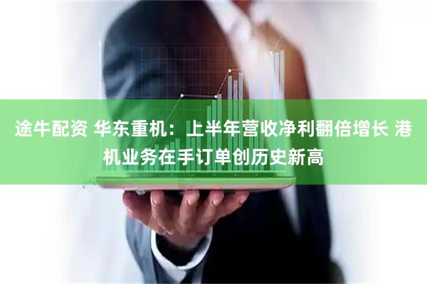 途牛配资 华东重机：上半年营收净利翻倍增长 港机业务在手订单创历史新高