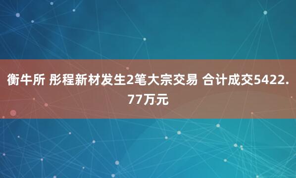 衡牛所 彤程新材发生2笔大宗交易 合计成交5422.77万元